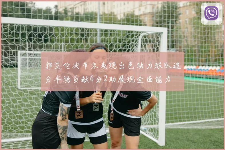 郭艾伦次节末表现出色助力球队追分半场贡献6分2助展现全面能力
