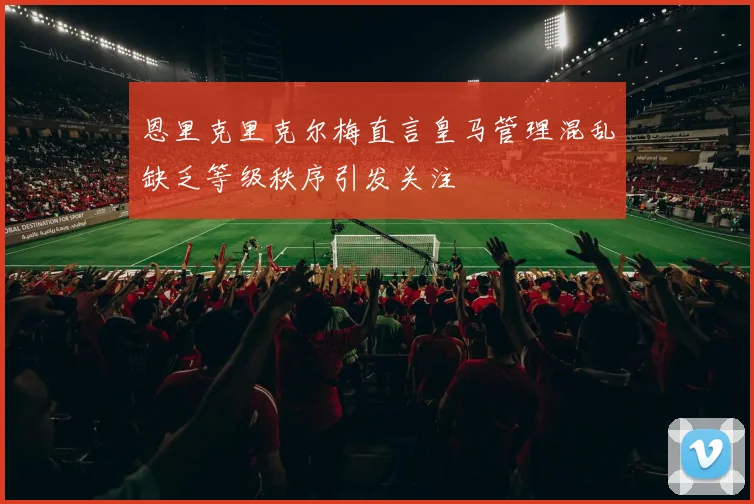 恩里克里克尔梅直言皇马管理混乱缺乏等级秩序引发关注