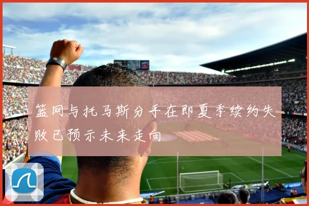 篮网与托马斯分手在即夏季续约失败已预示未来走向