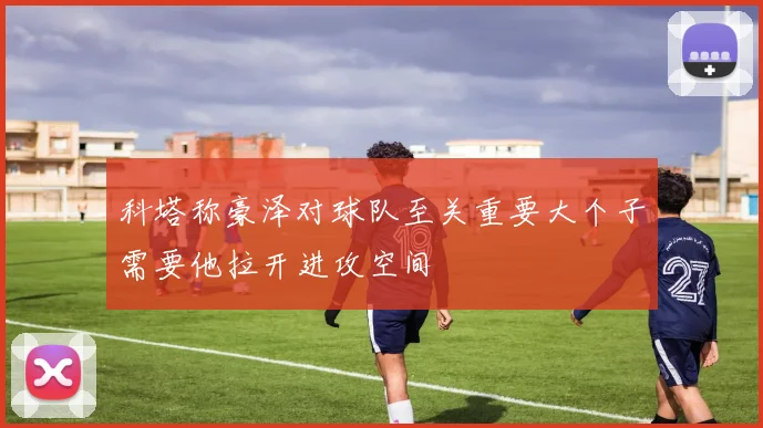 科塔称豪泽对球队至关重要大个子需要他拉开进攻空间