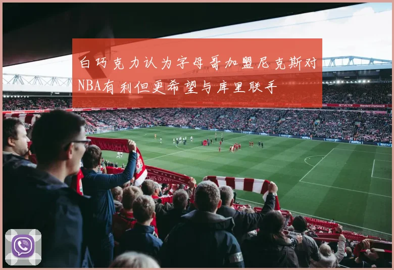 白巧克力认为字母哥加盟尼克斯对NBA有利但更希望与库里联手