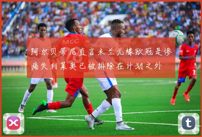 阿尔贝蒂尼直言米兰无缘欧冠是惨痛失利莱奥已被排除在计划之外