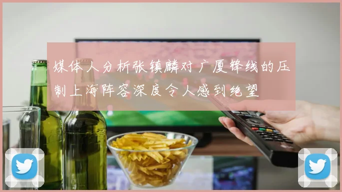 媒体人分析张镇麟对广厦锋线的压制上海阵容深度令人感到绝望