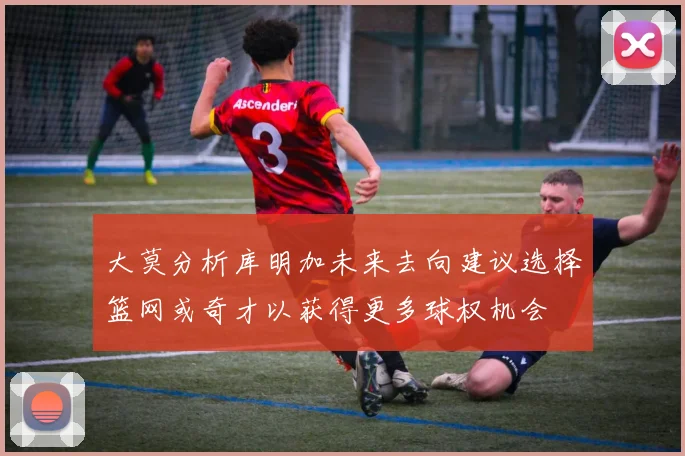 大莫分析库明加未来去向建议选择篮网或奇才以获得更多球权机会