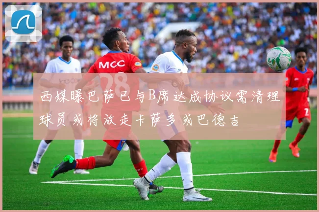 西媒曝巴萨已与B席达成协议需清理球员或将放走卡萨多或巴德吉
