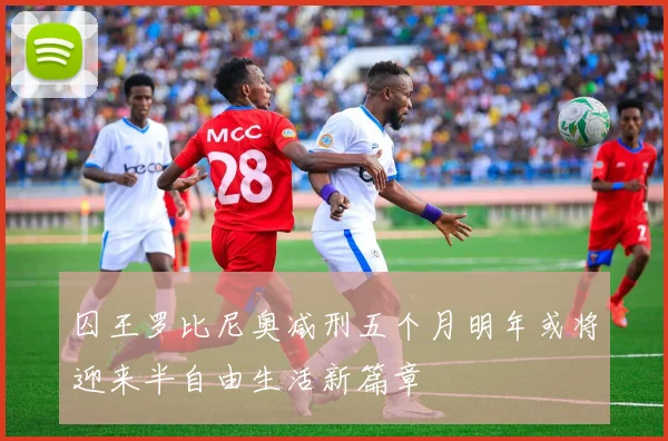 囚王罗比尼奥减刑五个月明年或将迎来半自由生活新篇章